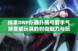 探索DNF扑腾扑腾弓箭手气球变装玩具的时尚魅力与玩法体验