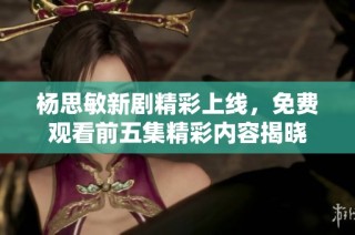 杨思敏新剧精彩上线，免费观看前五集精彩内容揭晓