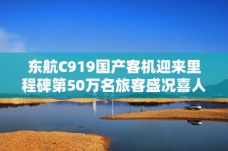 东航C919国产客机迎来里程碑第50万名旅客盛况喜人