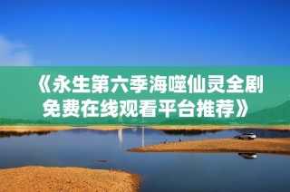 《永生第六季海噬仙灵全剧免费在线观看平台推荐》