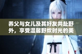 养父与女儿及其好友共赴野外，享受温馨野炊时光的美好瞬间