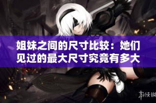 姐妹之间的尺寸比较：她们见过的最大尺寸究竟有多大厘米呢