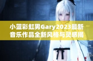 小蓝彩虹男Gary2023最新音乐作品全新风格与灵感揭秘