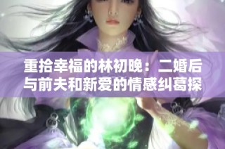 重拾幸福的林初晚：二婚后与前夫和新爱的情感纠葛探究