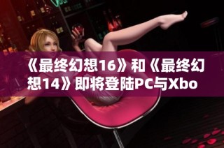 《最终幻想16》和《最终幻想14》即将登陆PC与Xbox平台的重磅消息