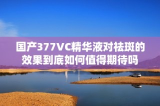 国产377VC精华液对祛斑的效果到底如何值得期待吗