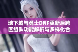 地下城与勇士DNF更新后跨区组队功能解析与多样化合作机会探讨