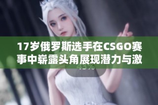 17岁俄罗斯选手在CSGO赛事中崭露头角展现潜力与激情