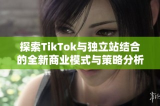 探索TikTok与独立站结合的全新商业模式与策略分析