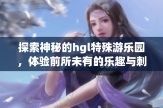 探索神秘的hgl特殊游乐园，体验前所未有的乐趣与刺激