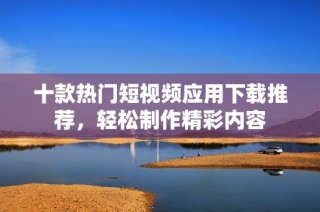 十款热门短视频应用下载推荐，轻松制作精彩内容