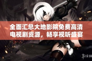 全面汇总大地影院免费高清电视剧资源，畅享视听盛宴