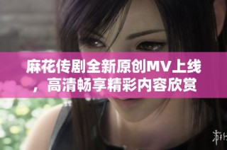 麻花传剧全新原创MV上线，高清畅享精彩内容欣赏