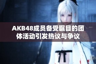 AKB48成员备受瞩目的团体活动引发热议与争议