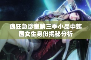 疯狂急诊室第三季小品中韩国女生身份揭秘分析
