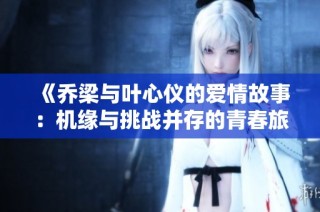 《乔梁与叶心仪的爱情故事：机缘与挑战并存的青春旅程》