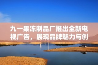 九一果冻制品厂推出全新电视广告，展现品牌魅力与创新精神