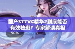 国产377VC精华2到底能否有效祛斑？专家解读真相