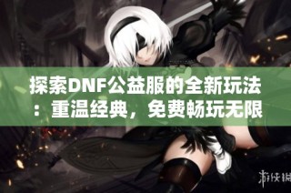 探索DNF公益服的全新玩法：重温经典，免费畅玩无限乐趣