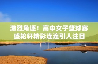 激烈角逐！高中女子篮球赛盛轮轩精彩连连引人注目