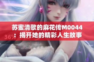 苏蜜清歌的麻花传M0044：揭开她的精彩人生故事
