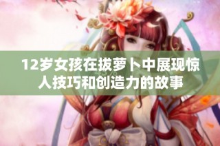 12岁女孩在拔萝卜中展现惊人技巧和创造力的故事