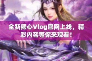 全新糖心Vlog官网上线，精彩内容等你来观看！