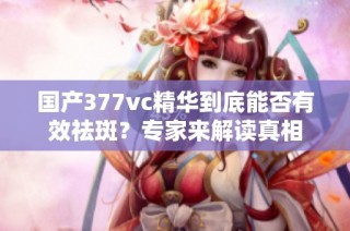 国产377vc精华到底能否有效祛斑？专家来解读真相