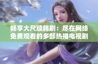 畅享大尺牍韩剧：尽在网络免费观看的多部热播电视剧