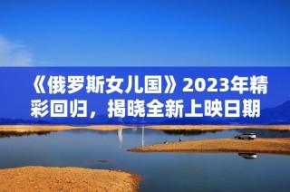 《俄罗斯女儿国》2023年精彩回归，揭晓全新上映日期！