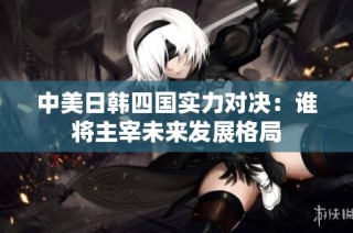 中美日韩四国实力对决：谁将主宰未来发展格局