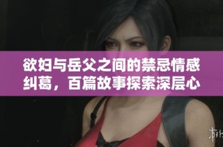 欲妇与岳父之间的禁忌情感纠葛，百篇故事探索深层心理