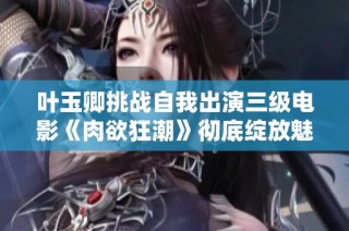 叶玉卿挑战自我出演三级电影《肉欲狂潮》彻底绽放魅力与激情