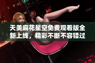 天美麻花星空免费观看版全新上线，精彩不断不容错过