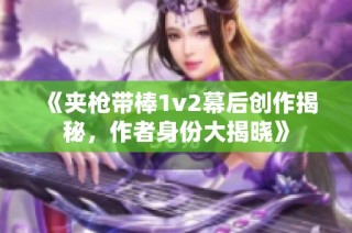 《夹枪带棒1v2幕后创作揭秘，作者身份大揭晓》