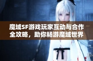 魔域SF游戏玩家互动与合作全攻略，助你畅游魔域世界！