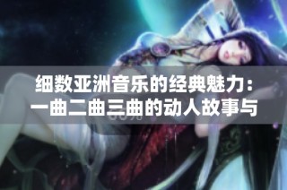 细数亚洲音乐的经典魅力：一曲二曲三曲的动人故事与风采