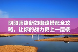 阴阳师络新妇御魂搭配全攻略，让你的战力更上一层楼