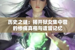 历史之谜：揭开狱女集中营的惨痛真相与遗留记忆