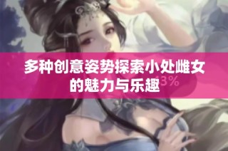 多种创意姿势探索小处雌女的魅力与乐趣