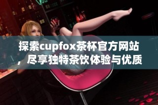 探索cupfox茶杯官方网站，尽享独特茶饮体验与优质服务
