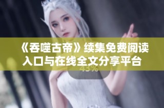 《吞噬古帝》续集免费阅读入口与在线全文分享平台