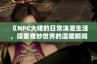 《NPC大佬的日常浇灌生活，探索奇妙世界的温暖瞬间》