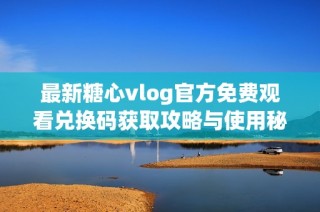 最新糖心vlog官方免费观看兑换码获取攻略与使用秘籍