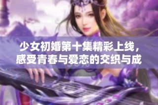 少女初婚第十集精彩上线，感受青春与爱恋的交织与成长