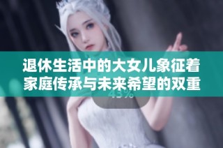 退休生活中的大女儿象征着家庭传承与未来希望的双重含义