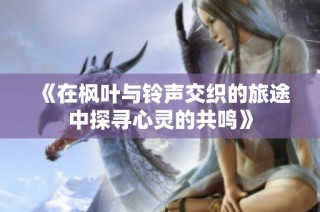 《在枫叶与铃声交织的旅途中探寻心灵的共鸣》
