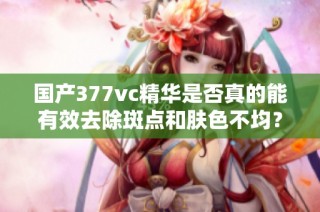 国产377vc精华是否真的能有效去除斑点和肤色不均？