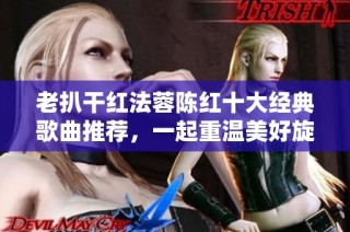 老扒干红法蓉陈红十大经典歌曲推荐，一起重温美好旋律