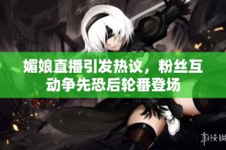 媚娘直播引发热议，粉丝互动争先恐后轮番登场